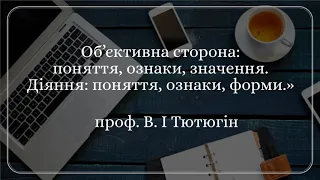 проф. В. І Тютюгін «Об’єктивна сторона: поняття, ознаки, значення. Діяння: поняття, ознаки, форми».