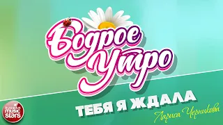 БОДРОЕ УТРО ❀ ПЕСНИ ДЛЯ ХОРОШЕГО НАСТРОЕНИЯ ❀ ТЕБЯ Я ЖДАЛА — ЛАРИСА ЧЕРНИКОВА