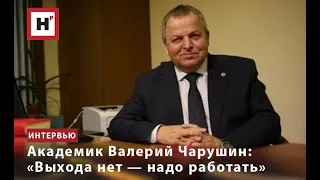 АКАДЕМИК ВАЛЕРИЙ ЧАРУШИН: «ВЫХОДА НЕТ — НАДО РАБОТАТЬ»