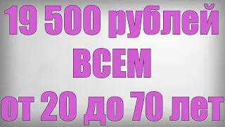 19 500 рублей ВСЕМ от 20 до 70 лет!