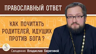 Как ПОЧИТАТЬ РОДИТЕЛЕЙ, идущих против Бога. Священник Владислав Береговой