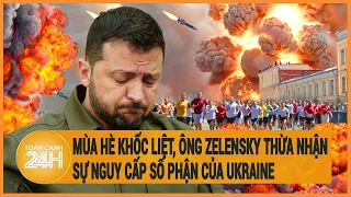 Điểm nóng quốc tế: Mùa hè khốc liệt nhất, ông Zelensky thừa nhận sự nguy cấp số phận của Ukraine