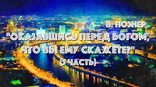 В. ПОЗНЕР "ОКАЗАВШИСЬ ПЕРЕД БОГОМ, ЧТО ВЫ ЕМУ СКАЖЕТЕ?" (5 ЧАСТЬ)