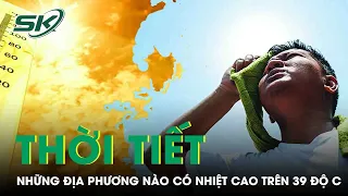 Những Địa Phương Nào Có Nền Nhiệt Cao Trên 39 Độ C Trong Đợt Nắng Nóng Lần Này? | SKĐS