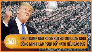 Ông Trump nêu rõ sẽ rút 40.000 quân khỏi đồng minh, làm "sụp đổ" NATO nếu đắc cử?