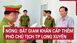 Nóng: Bắt giam khẩn cấp thêm một Phó chủ tịch TP Long Xuyên | Tin nóng