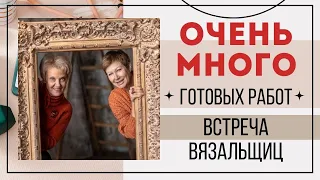 ОЧЕНЬ МНОГО ГОТОВЫХ РАБОТ || Встреча вязальщиц