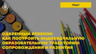 ОДАРЕННЫЙ РЕБЕНОК: КАК ПОСТРОИТЬ ИНДИВИДУАЛЬНУЮ ОБРАЗОВАТЕЛЬНУЮ ТРАЕКТОРИЮ СОПРОВОЖДЕНИЯ И РАЗВИТИЯ