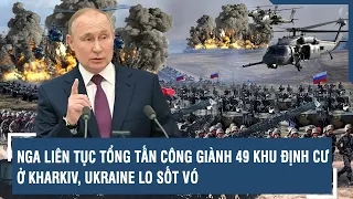 Toàn cảnh Quốc tế 26/5: Nga liên tục tổng tấn công giành 49 khu định cư ở Kharkiv, Ukraine lo sốt vó