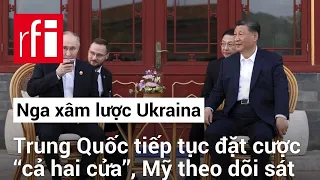 Nga xâm lược Ukraina: Trung Quốc tiếp tục đặt cược ‘‘cả hai cửa’’, Mỹ theo dõi sát