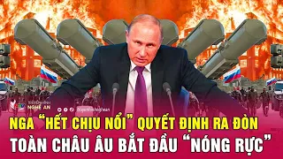 Điểm nóng quốc tế : Nga “hết chịu nổi” quyết định ra đòn, toàn châu Âu bắt đầu “nóng rực”