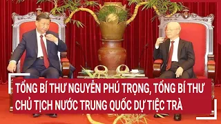 Tổng Bí thư Nguyễn Phú Trọng, Tổng Bí thư, Chủ tịch nước Trung Quốc dự Tiệc trà | Tin nóng