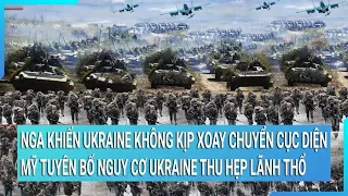 Nga khiến Ukraine không kịp xoay chuyển cục diện; Mỹ tuyên bố nguy cơ Ukraine thu hẹp lãnh thổ