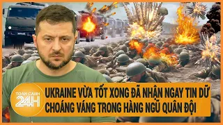 Điểm nóng quốc tế: Ukraine vừa nhận tin tốt xong đã nhận tin dữ choáng váng trong quân đội