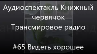 #65 Видеть хорошее - Радиоспектакль Книжный червячок, Трансмировое радио