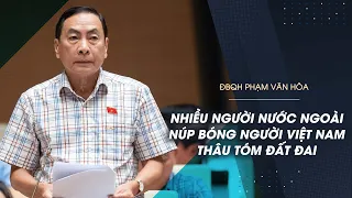 Đại biểu Phạm Văn Hòa: Nhiều người nước ngoài núp bóng người Việt Nam thâu tóm đất đai