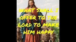 WHAT SHALL I OFFER TO THE LORD TO MAKE HIM HAPPY