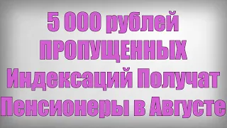 5 000 рублей ПРОПУЩЕННЫХ Индексаций Получат Пенсионеры в Августе!