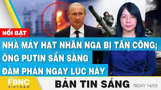 Tin Sáng 14/3 | Nhà máy hạt nhân Nga bị tấn công; Ông Putin sẵn sàng đàm phán ngay lúc này | FBNC