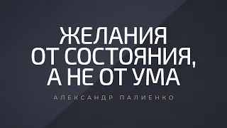 Желания от состояния, а не от ума. Александр Палиенко.