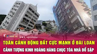 Toàn cảnh động đất cực mạnh ở Đài Loan: Cảnh tượng kinh hoàng hàng chục tòa nhà đổ sập