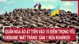 Tin quốc tế: Quân Nga ào ạt tiến vào 10 điểm trọng yếu, Ukraine ‘mất trắng’ gần 1 nửa Kharkov