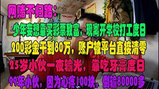 （三）厉害国，丛林社会，网赌不归路：少年妄想靠买彩票致富，现离开学校打工度日丨200彩金干到80万，账户被平台直接清零丨25岁小伙一夜输光，靠吃牙膏度日丨99年小伙，因为心疼100块，倒输80000多