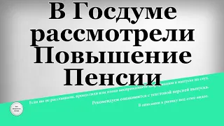 В Госдуме рассмотрели Повышение Пенсии