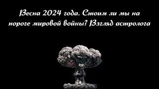 Опасная и решающая весна 2024. Взгляд астролога. Стоим ли мы на пороге новой мировой войны?