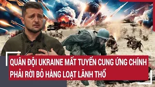 Điểm nóng thế giới: Quân đội Ukraine mất tuyến cung ứng chính, phải rời bỏ hàng loạt lãnh thổ