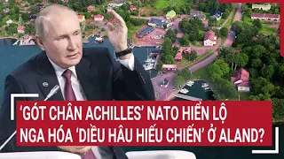 Điểm nóng thế giới: ‘Gót chân Achilles’ NATO hiển lộ, Nga có hóa ‘diều hâu hiếu chiến’ ở Aland?