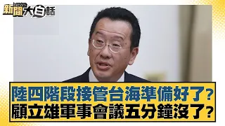 陸四階段接管台海準備好了？顧立雄軍事會議五分鐘沒了？ 新聞大白話 20240603