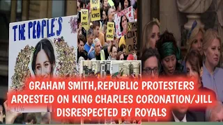 GRAHAM SMITH,REPUBLIC PROTESTERS ARRESTED ON KING CHARLES CORONATION/JILL DISRESPECTED BY ROYALS