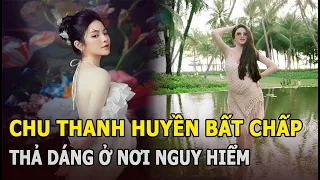 Chu Thanh Huyền bất chấp thả dáng ở nơi nguy hiểm