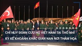 Chỉ huy Đoàn cứu hộ Việt Nam tại Thổ Nhĩ Kỳ kể khoảnh khắc gian nan nơi thảm họa | VTC Tin mới