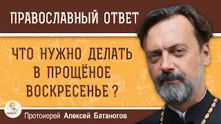 ЧТО НУЖНО ДЕЛАТЬ В ПРОЩЁНОЕ ВОСКРЕСЕНЬЕ ?  Протоиерей Алексей Батаногов