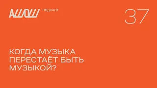 АШОШ подкаст 37: когда музыка перестает быть музыкой?