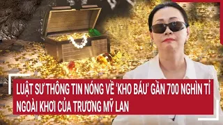 Điểm nóng: Luật sư thông tin nóng về ‘kho báu’ gần 700 nghìn tỉ ngoài khơi của Trương Mỹ Lan