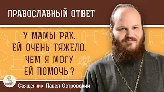 У МАМЫ РАК. ЕЙ ОЧЕНЬ ТЯЖЕЛО. ЧЕМ Я МОГУ ЕЙ ПОМОЧЬ ? Священник Павел Островский