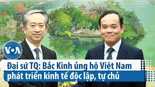 Đại sứ TQ: Bắc Kinh ủng hộ Việt Nam phát triển kinh tế độc lập, tự chủ | VOA Tiếng Việt