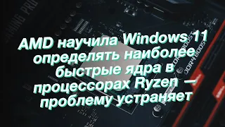 AMD научила Windows 11 определять наиболее быстрые ядра в процессорах Ryzen — проблему устраняет