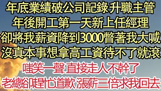 年底業績破公司記錄 升職主管，年後開工第一天新上任經理，卻將我薪資降到3000瞥著我大喊，沒真本事想拿高工資待不了就滾，嗤笑一聲 直接走人不幹了，老總卻趕忙道歉 漲薪三倍求我回去| 悅讀茶坊 |