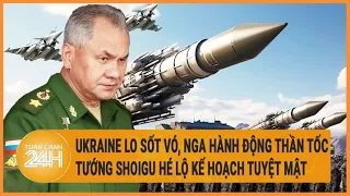 Ukraine lo sốt vó, Nga hành động thần tốc, tướng Shoigu hé lộ kế hoạch tuyệt mật