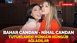 Tutuklanan Bahar Candan ve Nihal Candan kardeşler hüngür hüngür ağladı