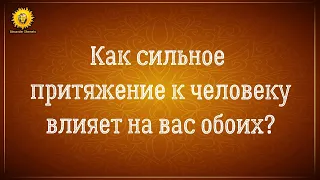 Как сильное притяжение к человеку влияет на нас и на него? К чему ведут наши отношения?