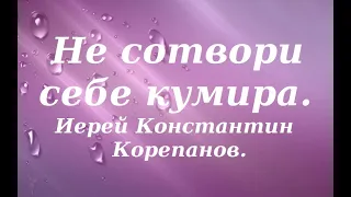 Не сотвори себе кумира. Иерей Константин Корепанов.