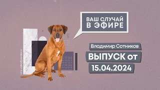 Ваш случай в эфире. Выпуск от 15.04.2024