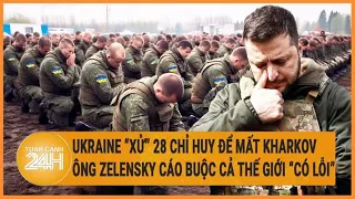 Ukraine “xử” 28 chỉ huy để mất Kharkov, ông Zelensky cáo buộc cả thế giới “có lỗi”