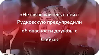 «Не связывайтесь с ней»: Рудковскую предупредили об опасности дружбы с Собчак
