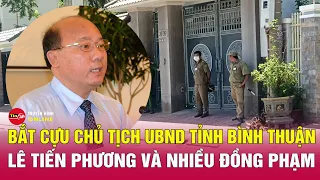 Cựu chủ tịch tỉnh Bình Thuận Lê Tiến Phương bị bắt | Tin tức 24h mới nhất | Tin24h